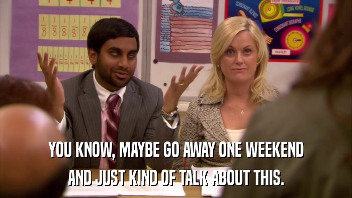 YOU KNOW, MAYBE GO AWAY ONE WEEKEND AND JUST KIND OF TALK ABOUT THIS. 