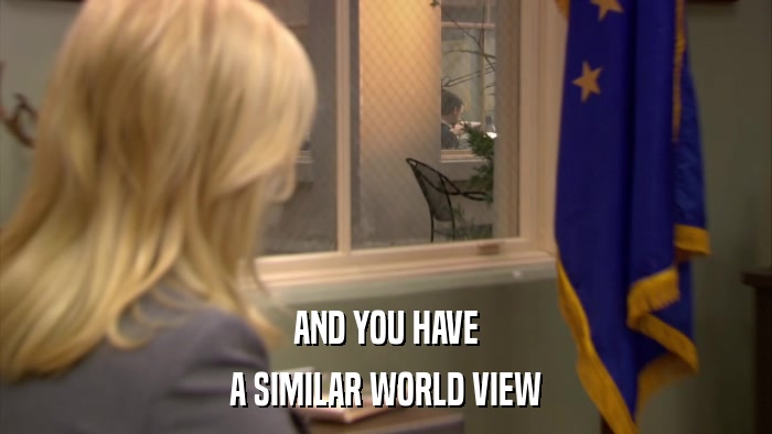 AND YOU HAVE A SIMILAR WORLD VIEW 