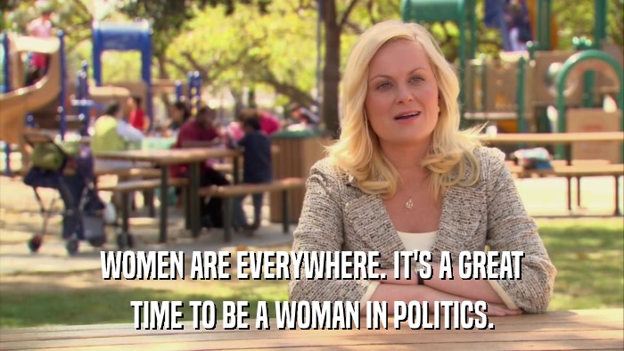 WOMEN ARE EVERYWHERE. IT'S A GREAT TIME TO BE A WOMAN IN POLITICS. 