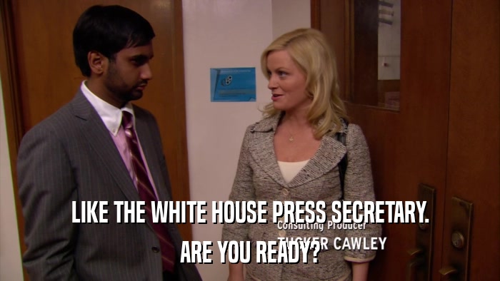 LIKE THE WHITE HOUSE PRESS SECRETARY. ARE YOU READY? 