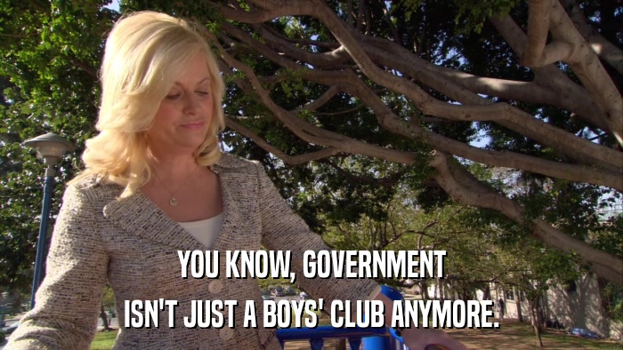 YOU KNOW, GOVERNMENT ISN'T JUST A BOYS' CLUB ANYMORE. 