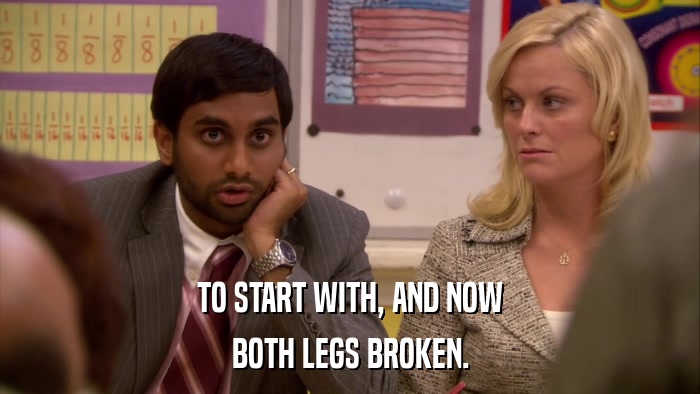 TO START WITH, AND NOW BOTH LEGS BROKEN. 