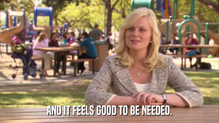 AND IT FEELS GOOD TO BE NEEDED.  