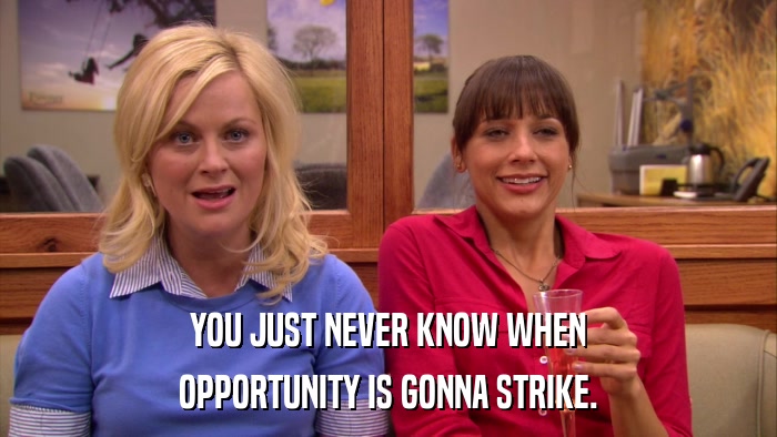 YOU JUST NEVER KNOW WHEN OPPORTUNITY IS GONNA STRIKE. 