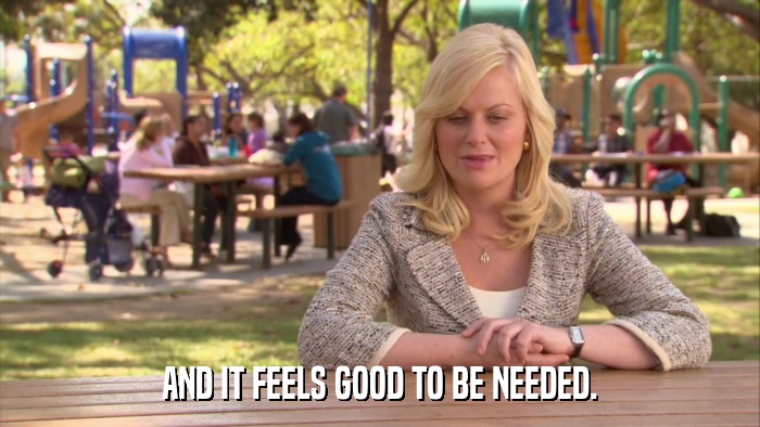 AND IT FEELS GOOD TO BE NEEDED.  