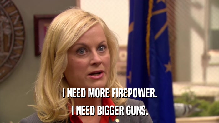 I NEED MORE FIREPOWER. I NEED BIGGER GUNS. 