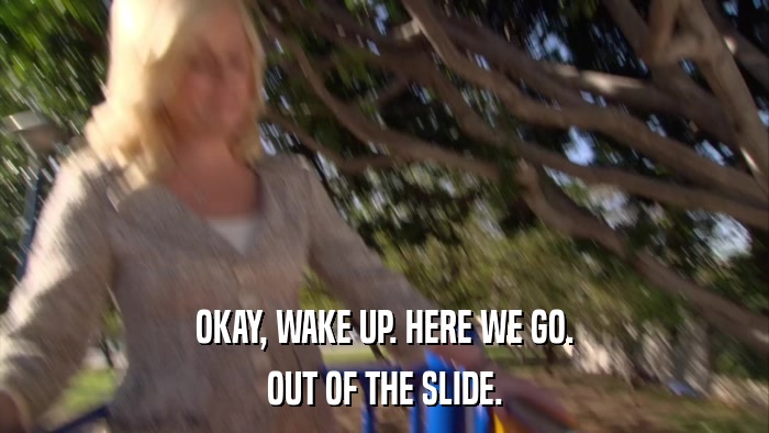 OKAY, WAKE UP. HERE WE GO. OUT OF THE SLIDE. 