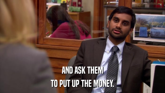 AND ASK THEM TO PUT UP THE MONEY. 