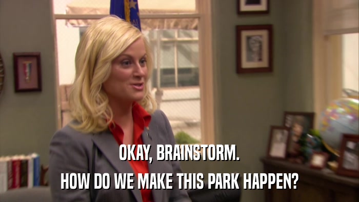 OKAY, BRAINSTORM. HOW DO WE MAKE THIS PARK HAPPEN? 