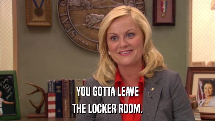 YOU GOTTA LEAVE THE LOCKER ROOM. 