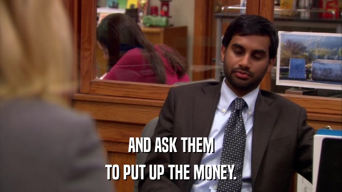 AND ASK THEM TO PUT UP THE MONEY. 