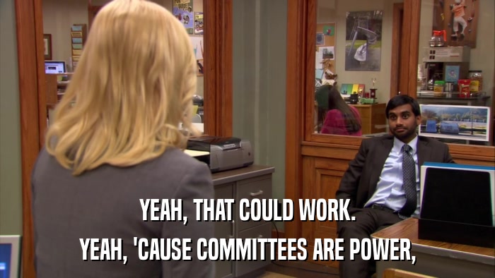 YEAH, THAT COULD WORK. YEAH, 'CAUSE COMMITTEES ARE POWER, 