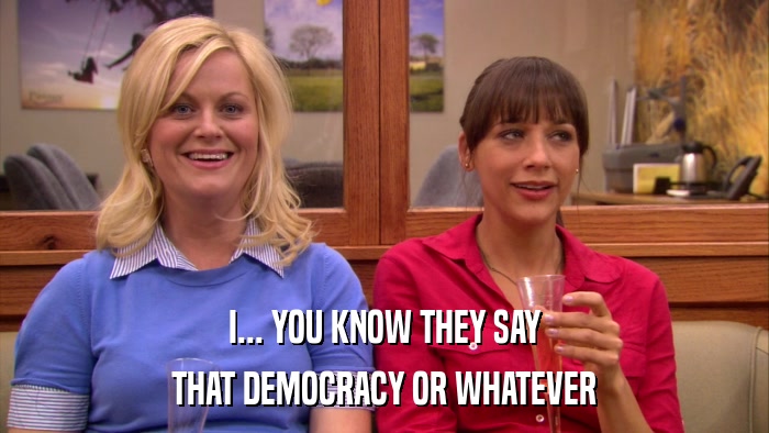 I... YOU KNOW THEY SAY THAT DEMOCRACY OR WHATEVER 