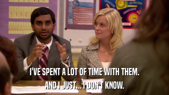 I'VE SPENT A LOT OF TIME WITH THEM. AND I JUST... I DON'T KNOW. 