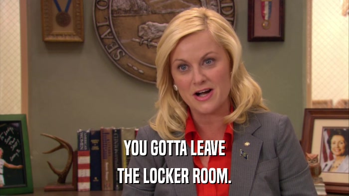 YOU GOTTA LEAVE THE LOCKER ROOM. 