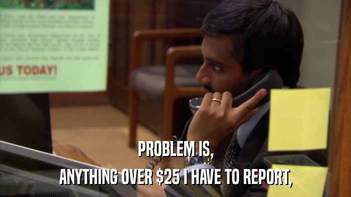 PROBLEM IS, ANYTHING OVER $25 I HAVE TO REPORT, 