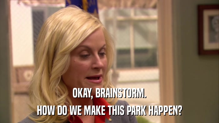 OKAY, BRAINSTORM. HOW DO WE MAKE THIS PARK HAPPEN? 