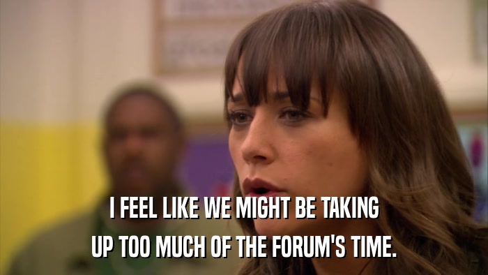 I FEEL LIKE WE MIGHT BE TAKING UP TOO MUCH OF THE FORUM'S TIME. 