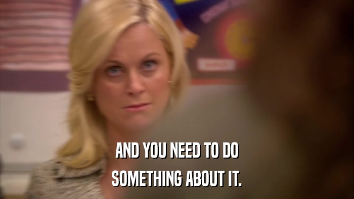 AND YOU NEED TO DO SOMETHING ABOUT IT. 