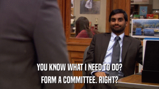 YOU KNOW WHAT I NEED TO DO? FORM A COMMITTEE. RIGHT? 