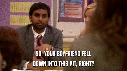 SO, YOUR BOYFRIEND FELL DOWN INTO THIS PIT, RIGHT? 