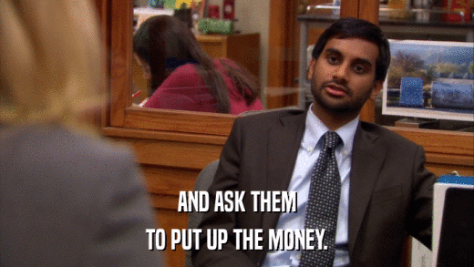 AND ASK THEM TO PUT UP THE MONEY. 