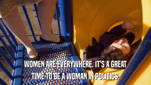 WOMEN ARE EVERYWHERE. IT'S A GREAT TIME TO BE A WOMAN IN POLITICS. 