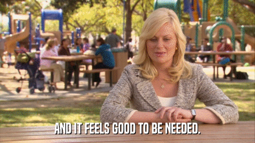 AND IT FEELS GOOD TO BE NEEDED.  