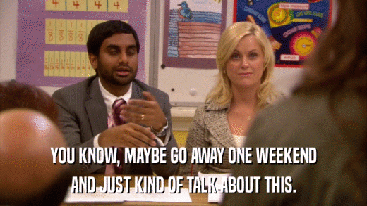 YOU KNOW, MAYBE GO AWAY ONE WEEKEND AND JUST KIND OF TALK ABOUT THIS. 