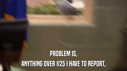 PROBLEM IS, ANYTHING OVER $25 I HAVE TO REPORT, 