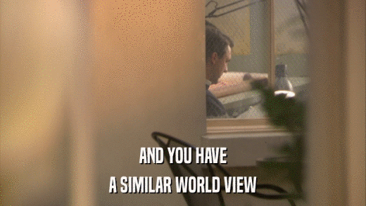 AND YOU HAVE A SIMILAR WORLD VIEW 