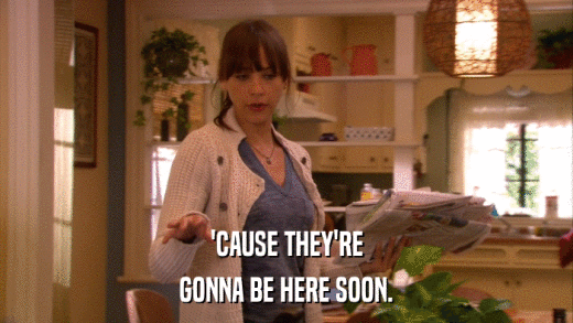 'CAUSE THEY'RE GONNA BE HERE SOON. 