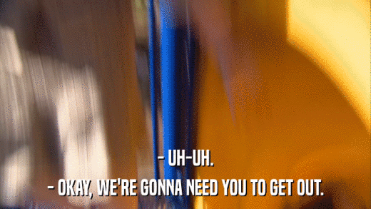 - UH-UH. - OKAY, WE'RE GONNA NEED YOU TO GET OUT. 