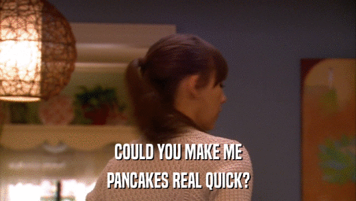 COULD YOU MAKE ME PANCAKES REAL QUICK? 