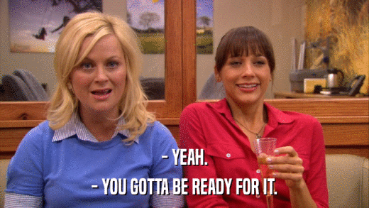 - YEAH. - YOU GOTTA BE READY FOR IT. 