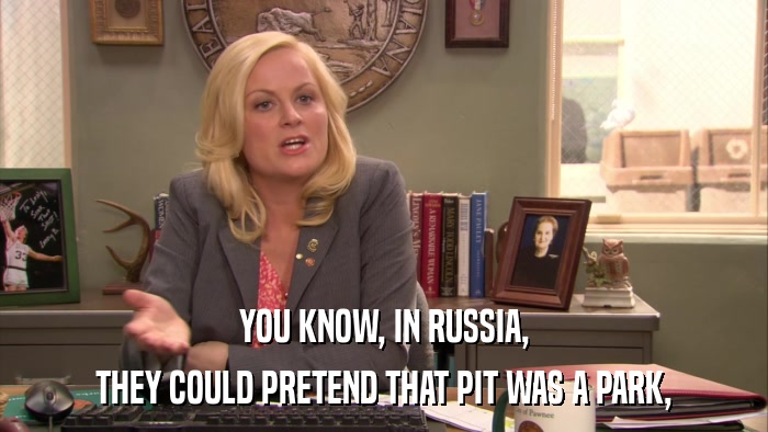 YOU KNOW, IN RUSSIA, THEY COULD PRETEND THAT PIT WAS A PARK, 