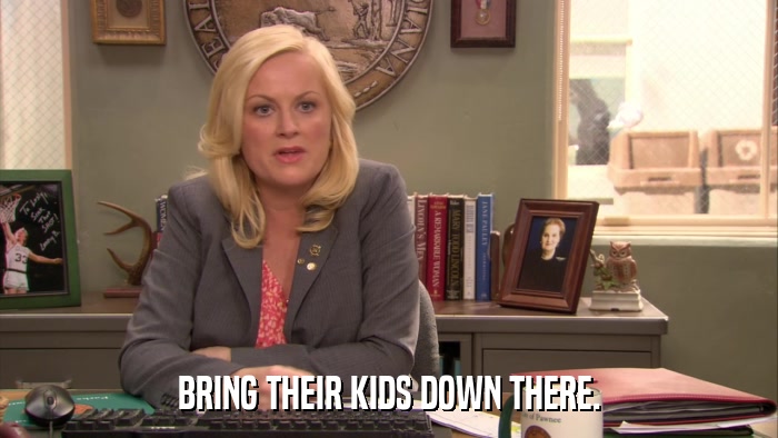 BRING THEIR KIDS DOWN THERE.  