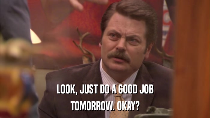 LOOK, JUST DO A GOOD JOB TOMORROW. OKAY? 