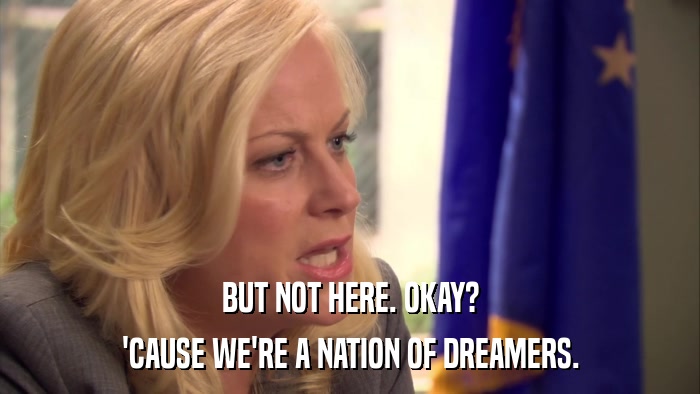 BUT NOT HERE. OKAY? 'CAUSE WE'RE A NATION OF DREAMERS. 