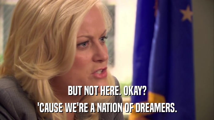 BUT NOT HERE. OKAY? 'CAUSE WE'RE A NATION OF DREAMERS. 