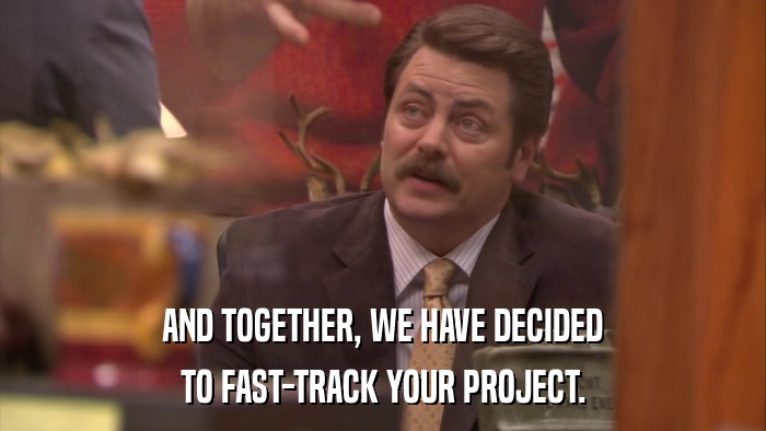 AND TOGETHER, WE HAVE DECIDED TO FAST-TRACK YOUR PROJECT. 