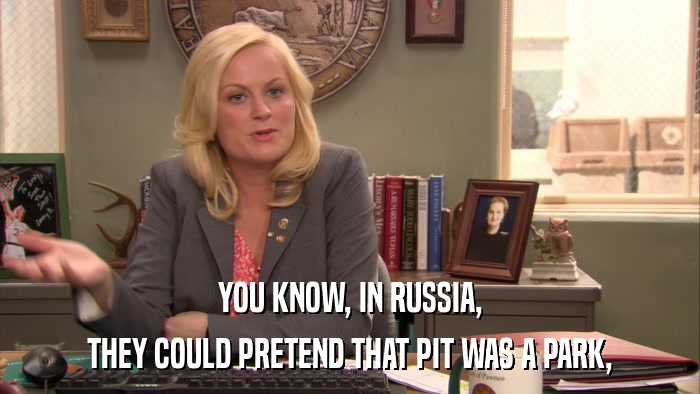 YOU KNOW, IN RUSSIA, THEY COULD PRETEND THAT PIT WAS A PARK, 