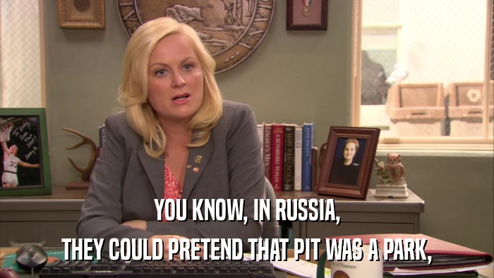 YOU KNOW, IN RUSSIA, THEY COULD PRETEND THAT PIT WAS A PARK, 