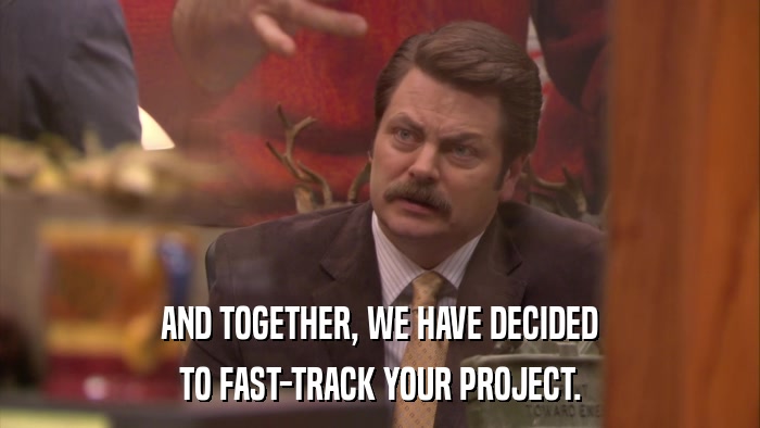 AND TOGETHER, WE HAVE DECIDED TO FAST-TRACK YOUR PROJECT. 