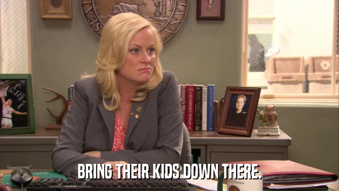 BRING THEIR KIDS DOWN THERE.  