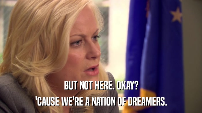 BUT NOT HERE. OKAY? 'CAUSE WE'RE A NATION OF DREAMERS. 