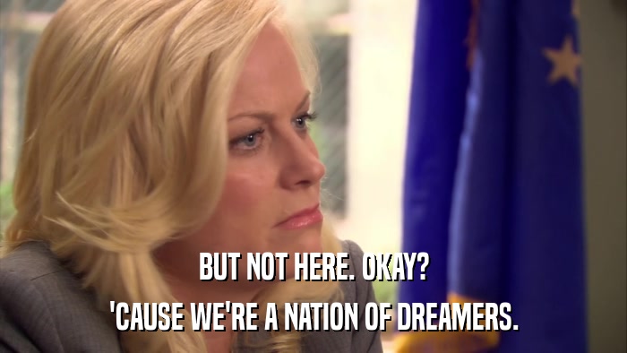BUT NOT HERE. OKAY? 'CAUSE WE'RE A NATION OF DREAMERS. 