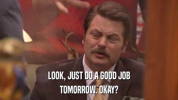 LOOK, JUST DO A GOOD JOB TOMORROW. OKAY? 