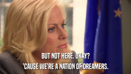 BUT NOT HERE. OKAY? 'CAUSE WE'RE A NATION OF DREAMERS. 