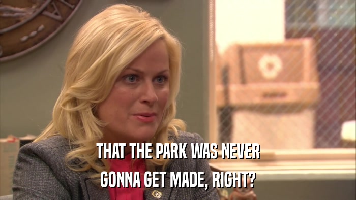 THAT THE PARK WAS NEVER GONNA GET MADE, RIGHT? 